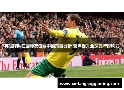 英超球队在国际友谊赛中的策略分析 聚焦提升全球品牌影响力 英超球队在国际友谊赛中的策略分析 聚焦提升全球品牌影响力