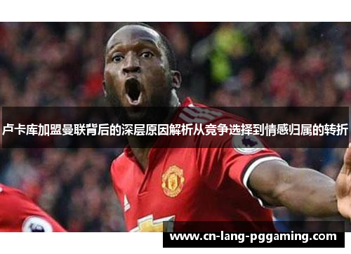 卢卡库加盟曼联背后的深层原因解析从竞争选择到情感归属的转折 卢卡库加盟曼联背后的深层原因解析从竞争选择到情感归属的转折