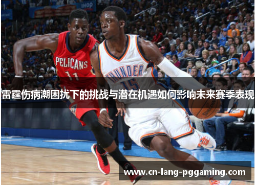 雷霆伤病潮困扰下的挑战与潜在机遇如何影响未来赛季表现 雷霆伤病潮困扰下的挑战与潜在机遇如何影响未来赛季表现