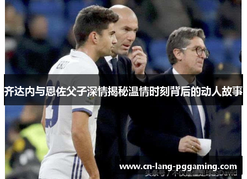 齐达内与恩佐父子深情揭秘温情时刻背后的动人故事