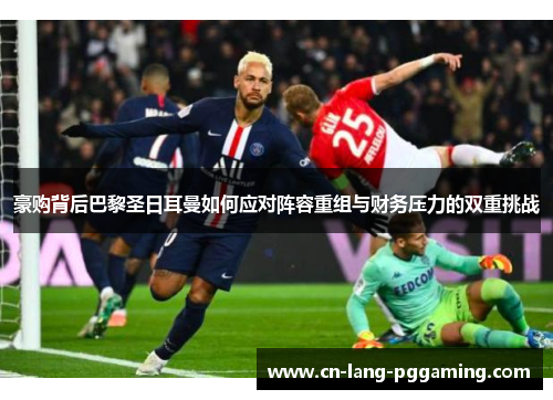 豪购背后巴黎圣日耳曼如何应对阵容重组与财务压力的双重挑战