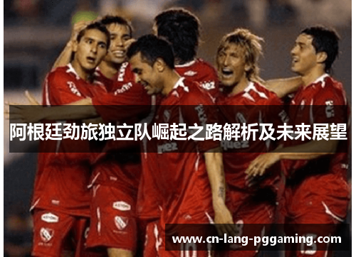 阿根廷劲旅独立队崛起之路解析及未来展望 阿根廷劲旅独立队崛起之路解析及未来展望