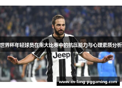 世界杯年轻球员在重大比赛中的抗压能力与心理素质分析 世界杯年轻球员在重大比赛中的抗压能力与心理素质分析
