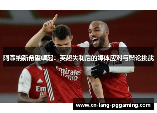 阿森纳新希望崛起：英超失利后的媒体应对与舆论挑战