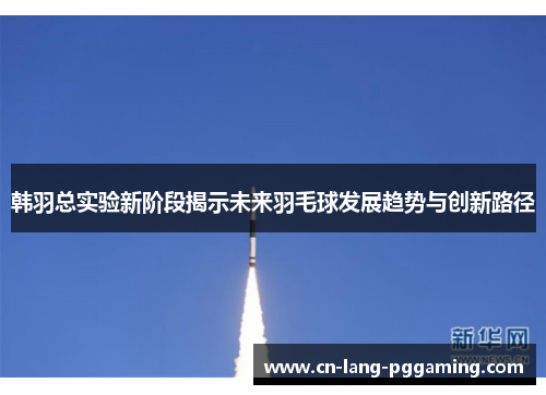 韩羽总实验新阶段揭示未来羽毛球发展趋势与创新路径