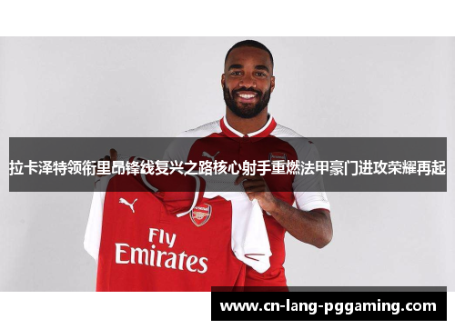 拉卡泽特领衔里昂锋线复兴之路核心射手重燃法甲豪门进攻荣耀再起