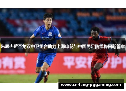 朱辰杰蒋圣龙双中卫组合助力上海申花与中国男足防线稳固新篇章