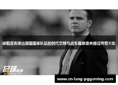 穆勒宣布退出德国国家队后的时代交替与战车篇章谁来接过传奇火炬 穆勒宣布退出德国国家队后的时代交替与战车篇章谁来接过传奇火炬