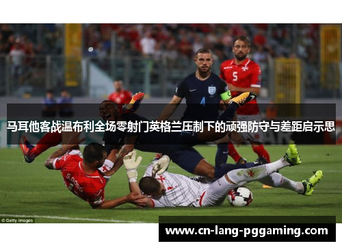 马耳他客战温布利全场零射门英格兰压制下的顽强防守与差距启示思 马耳他客战温布利全场零射门英格兰压制下的顽强防守与差距启示思