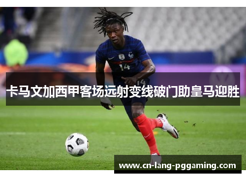 卡马文加西甲客场远射变线破门助皇马迎胜 卡马文加西甲客场远射变线破门助皇马迎胜