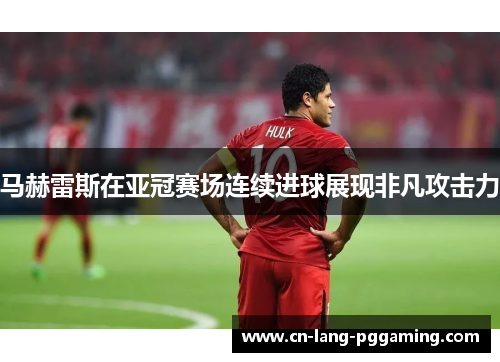 马赫雷斯在亚冠赛场连续进球展现非凡攻击力