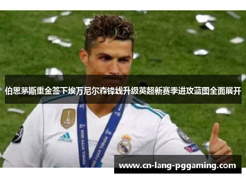 伯恩茅斯重金签下埃万尼尔森锋线升级英超新赛季进攻蓝图全面展开